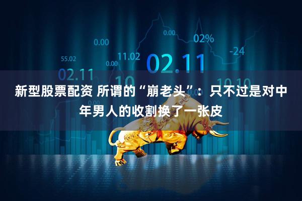 新型股票配资 所谓的“崩老头”：只不过是对中年男人的收割换了一张皮