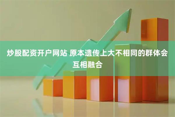 炒股配资开户网站 原本遗传上大不相同的群体会互相融合