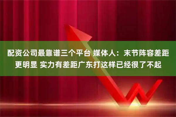 配资公司最靠谱三个平台 媒体人：末节阵容差距更明显 实力有差距广东打这样已经很了不起