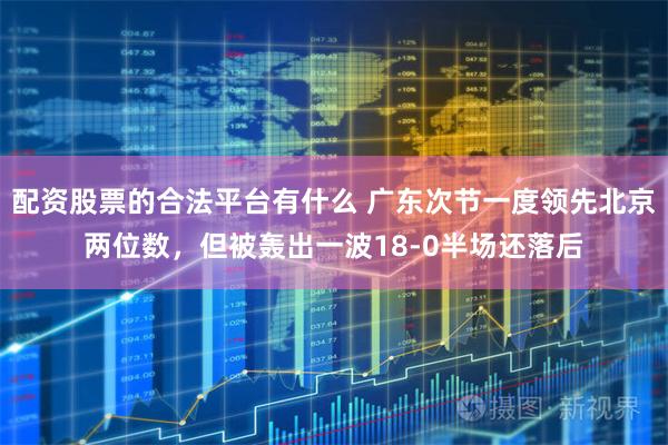 配资股票的合法平台有什么 广东次节一度领先北京两位数，但被轰出一波18-0半场还落后