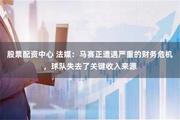 股票配资中心 法媒：马赛正遭遇严重的财务危机，球队失去了关键收入来源