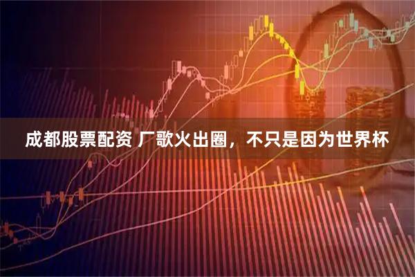 成都股票配资 厂歌火出圈，不只是因为世界杯
