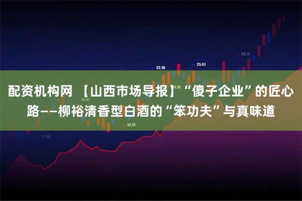 配资机构网 【山西市场导报】“傻子企业”的匠心路——柳裕清香型白酒的“笨功夫”与真味道