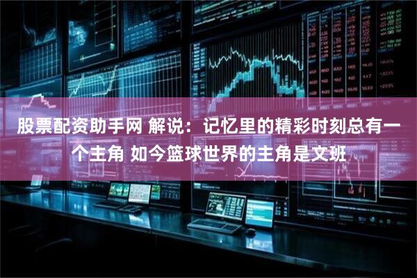 股票配资助手网 解说：记忆里的精彩时刻总有一个主角 如今篮球世界的主角是文班