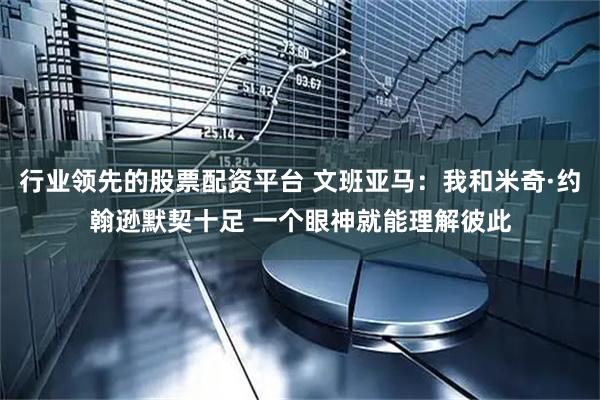 行业领先的股票配资平台 文班亚马：我和米奇·约翰逊默契十足 一个眼神就能理解彼此