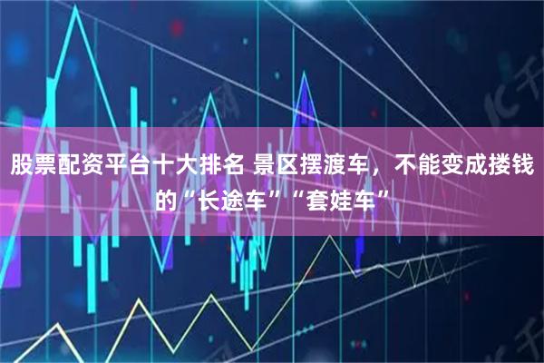 股票配资平台十大排名 景区摆渡车，不能变成搂钱的“长途车”“套娃车”