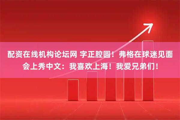 配资在线机构论坛网 字正腔圆！弗格在球迷见面会上秀中文：我喜欢上海！我爱兄弟们！