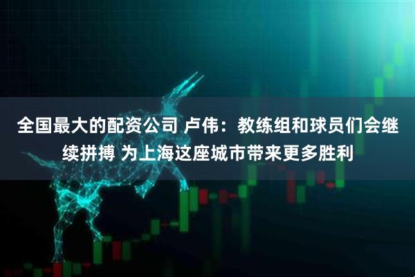 全国最大的配资公司 卢伟：教练组和球员们会继续拼搏 为上海这座城市带来更多胜利