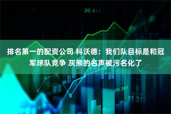 排名第一的配资公司 科沃德：我们队目标是和冠军球队竞争 灰熊的名声被污名化了