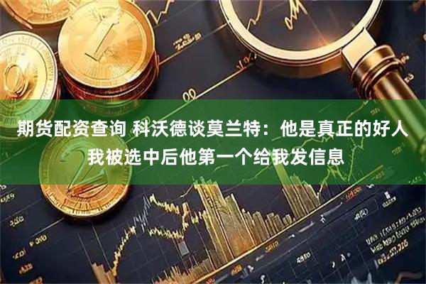 期货配资查询 科沃德谈莫兰特：他是真正的好人 我被选中后他第一个给我发信息