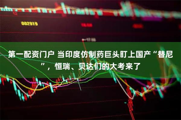 第一配资门户 当印度仿制药巨头盯上国产“替尼”，恒瑞、贝达们的大考来了
