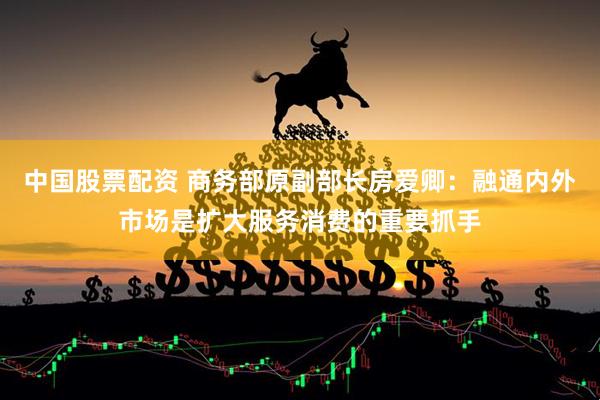 中国股票配资 商务部原副部长房爱卿：融通内外市场是扩大服务消费的重要抓手
